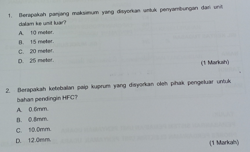 Berapakah panjang maksimum yang disyorkan untuk penyambungan dari unit
dalam ke unit luar?
A. 10 meter.
B. 15 meter.
C. 20 meter.
D. 25 meter.
(1 Markah)
2. Berapakah ketebalan paip kuprum yang disyorkan oleh pihak pengeluar untuk
bahan pendingin HFC?
A. 0.6mm.
B. 0.8mm.
C. 10.0mm.
D. 12.0mm.
(1 Markah)