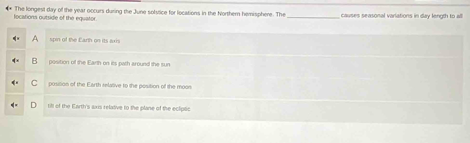 The longest day of the year occurs during the June solstice for locations in the Northern hemisphere. The _causes seasonal variations in day length to all
locations outside of the equator.
A spin of the Earth on its axis
B position of the Earth on its path around the sun
C position of the Earth relative to the position of the moon
D tilt of the Earth's axis relative to the plane of the ecliptic