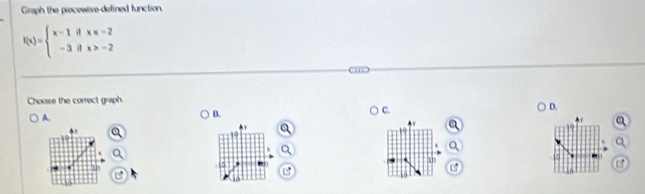 Graph the piecewise-defined function
f(x)=beginarrayl x-1ifx≤ -2 -3ifx>-2endarray.
Choose the correct graph. 
D. 
A. 
B. 
C.
y a
19

19
a
10
40
U 
o