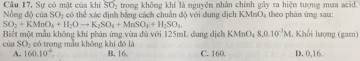 Sự có mặt của khí SO_2 trong không khí là nguyên nhân chính gây ra hiện tượng mưa acid.
Nồng độ của SO_2 có thể xác định bằng cách chuẩn độ với dung dịch KMnO_4 theo phản ứng sau:
SO_2+KMnO_4+H_2Oto K_2SO_4+MnSO_4+H_2SO_4. 
Biết một mẫu không khí phản ứng vừa đủ với 125mL dung dịch KMnO_48, 0.10^(-3)M. Khối lượng (gam)
của SO_2 có trong mẫu không khí đó là
A. 160.10^(-6). B. 16. C. 160. D. 0,16.