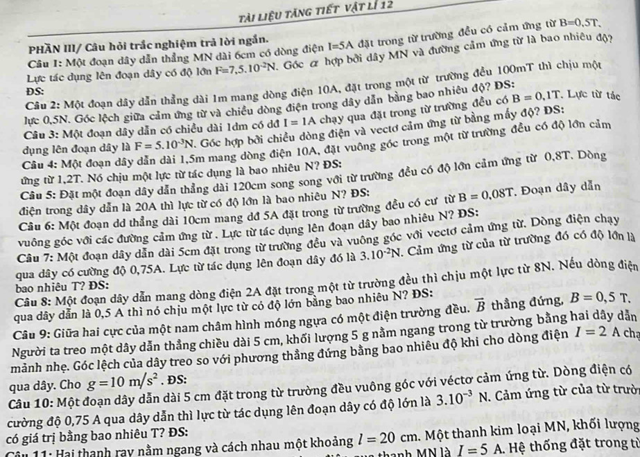 tài liệu tăng tiết vật lí 12
PHÃN III/ Câu hỏi trắc nghiệm trả lời ngắn.
Câu I: Một đoạn dây dẫn thẳng MN dài 6cm có dòng điện I=5A đặt trong từ trường đều có cảm ứng từ B=0,5T.
Lực tác dụng lên đoạn dây có độ lớn F=7,5.10^(-2)N Góc & hợp bởi dây MN và đường cảm ứng từ là bao nhiêu độ?
Câu 2: Một đoạn dầy dẫn thẳng dài 1m mang dòng điện 10A, đặt trong một từ trường đều 100mT thì chịu một
DS:
lực 0,5N. Góc lệch giữa cảm ứng từ và chiều dòng điện trong dây dẫn bằng bao nhiêu độ? ĐS:
Câu 3: Một đoạn dây dẫn có chiều dài 1dm có dđ I=1A chạy qua đặt trong từ trường đều có B=0,1T. Lực từ tác
dụng lên đoạn dây là F=5.10^(-3)N Góc hợp bởi chiều dòng điện và vectơ cảm ứng từ bằng mấy độ? ĐS:
Câu 4: Một đoạn dây Em mang dòng điện 10A, đặt vuông góc trong một từ trường đều có độ lớn cảm
ứng từ 1,2T. Nó chịu một lực từ tác dụng là bao nhiêu N? ĐS:
Cầu 5: Đặt một đoạn dây dẫn thẳng dài 120cm song song với từ trường đều có độ lớn cảm ứng từ 0,8T. Dòng
điện trong dây dẫn là 20A thì lực từ có độ lớn là bao nhiêu N? ĐS:
Cầu 6: Một đoạn dd thẳng dài 10cm mang dđ 5A đặt trong từ trường đều có cư từ B=0.08T * Đoạn dây dẫn
vuông góc với các đường cảm ứng từ . Lực từ tác dụng lên đoạn dây bao nhiêu N? ĐS:
Câu 7: Một đoạn dây dẫn dài 5cm đặt trong từ trường đều và vuông góc với vectơ cảm ứng từ. Dòng điện chạy
qua dây có cường độ 0,75A. Lực từ tác dụng lên đoạn dây đó là 3.10^(-2)N *. Cảm ứng từ của từ trường đó có độ lớn là
Câu 8: Một đoạn dây dẫn mang dòng điện 2A đặt trong một từ trường đều thì chịu một lực từ 8N. Nếu dòng điện
bao nhiêu T? ĐS:
qua dây dẫn là 0,5 A thì nó chịu một lực từ có độ lớn bằng bao nhiêu N? ĐS:
Câu 9: Giữa hai cực của một nam châm hình móng ngựa có một điện trường đều. vector B thẳng đứng, B=0,5T.
Người ta treo một dây dẫn thẳng chiều dài 5 cm, khối lượng 5 g nằm ngang trong từ trường bằng hai dây dẫn
mảnh nhẹ. Góc lệch của dây treo so với phương thẳng đứng bằng bao nhiêu độ khi cho dòng điện I=2A cha
qua dây. Cho g=10m/s^2. ĐS:
Câu 10: Một ở dài 5 cm đặt trong từ trường đều vuông góc với véctơ cảm ứng từ. Dòng điện có
cường độ 0,75 A qua dây dẫn thì lực từ tác dụng lên đoạn dây có độ lớn là 3.10^(-3)N. Cảm ứng từ của từ trườ
có giá trị bằng bao nhiêu T? ĐS:
Câu 11: Hai thanh ray nằm ngang và cách nhau một khoảng l=20cm. Một thanh kim loại MN, khối lượng
thanh MN là I=5A Hệ thống đặt trong từ