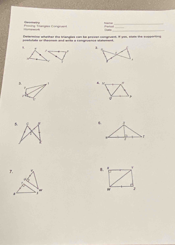 Geometry Name_ 
Proving Triangles Congruent Period_ 
Homework Date_ 
Determine whether the triangles can be proven congruent. If yes, state the supporting 
postulate or theorem and write a congruence statement. 
1. 
2. D C.( 
4. 
5. 6. 
8.