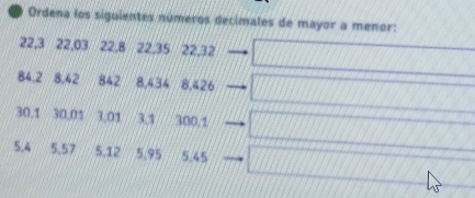 Ordena los siguientes números decimales de mayor a menor:
22, 3 22, 03 22, 8 22, 35 22, 32
84.2 8.42 842 8,434 8,426
30. 1 30.01 3.01 3.1 300.1
5,4 5, 57 5, 12 5,95 5.45