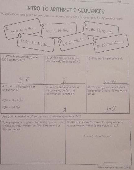 Pd
_
INTRO TO ARITHMETIC SEQUENCES
Six sequences are given below. Use the sequences to answer questions 1-6. Show your work.
E.
A
12, 8, 4, 0,-4,.. C.
[30, 3B, 46, 54,... 81, 85, 89, 93, 97,...
B.
[16, 26, 36, 46,...]
F.
19, 26, 30, 33, 35,...
(5, 20, 80, 320,...)
1.
N
4
s
Use your knowledge of sequences to answer questions 7-10.
7. A sequence is generated using a_n=a_n-1-5 8. The recursive formula of a sequence is
where a_1=62. Write the first five terms of shown below. What is the value of a,?
the sequerce.
a_1=16;a_n=a_n+1+6
_
OManeuvering the Middie LLC, 2020.