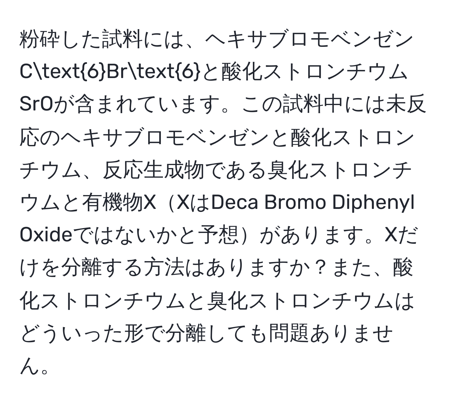 粉砕した試料には、ヘキサブロモベンゼンC6Br6と酸化ストロンチウムSrOが含まれています。この試料中には未反応のヘキサブロモベンゼンと酸化ストロンチウム、反応生成物である臭化ストロンチウムと有機物XXはDeca Bromo Diphenyl Oxideではないかと予想があります。Xだけを分離する方法はありますか？また、酸化ストロンチウムと臭化ストロンチウムはどういった形で分離しても問題ありません。