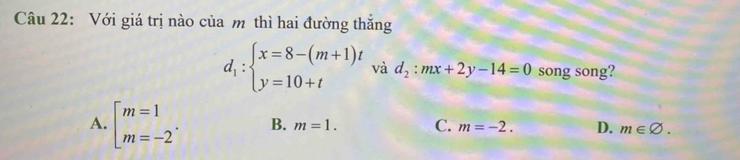 Với giá trị nào của m thì hai đường thắng
d_1:beginarrayl x=8-(m+1)t y=10+tendarray. và d_2:mx+2y-14=0 song song?
A. beginarrayl m=1 m=-2endarray..
B. m=1. C. m=-2. D. m∈ varnothing.