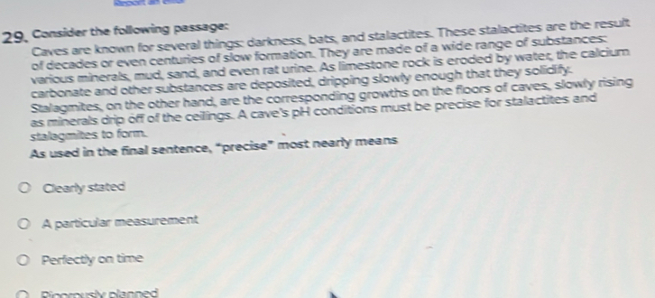29, Consider the following passage:
Caves are known for several things: darkness, bats, and stalactites. These stalactites are the result
of decades or even centuries of slow formation. They are made of a wide range of substances:
various minerals, mud, sand, and even rat urine. As limestone rock is eroded by water, the calcium
carbonate and other substances are deposited, dripping slowly enough that they solidify.
Stalagmites, on the other hand, are the corresponding growths on the floors of caves, slowly rising
as minerals drip off of the ceilings. A cave's pH conditions must be precise for stalactites and
stalagmites to form.
As used in the final sentence, “precise” most nearly means
Clearly stated
A particular measurement
Perfectly on time
Pinorously planned