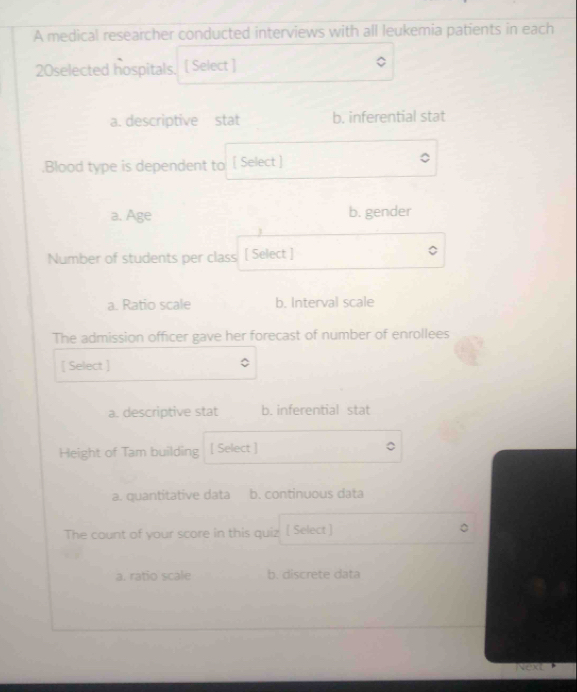 A medical researcher conducted interviews with all leukemia patients in each
20selected hospitals. [ Select ]
a. descriptive stat b. inferential stat
.Blood type is dependent to [ Select ]
a. Age b. gender
Number of students per class [ Select ]
a. Ratio scale b. Interval scale
The admission officer gave her forecast of number of enrollees
[ Select ]
a. descriptive stat b. inferential stat
Height of Tam building [ Select ]
a. quantitative data b. continuous data
The count of your score in this quiz [ Select ]
a. ratio scale b. discrete data
Next