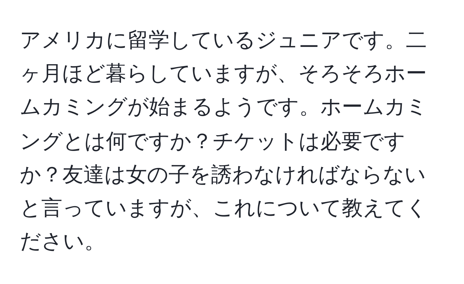 アメリカに留学しているジュニアです。二ヶ月ほど暮らしていますが、そろそろホームカミングが始まるようです。ホームカミングとは何ですか？チケットは必要ですか？友達は女の子を誘わなければならないと言っていますが、これについて教えてください。