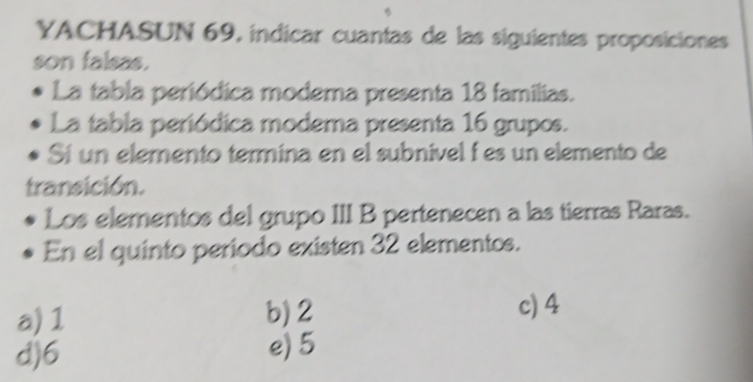 YACHASUN 69, indicar cuantas de las siguientes proposiciones
son falsas.
La tabla periódica modema presenta 18 familias.
La tabla periódica modema presenta 16 grupos.
Sí un elemento termina en el subnivel í es un elemento de
transición.
Los elementos del grupo III B pertenecen a las tierras Raras.
En el quinto periodo existen 32 elementos.
a) 1 b) 2
c) 4
d) 6 e) 5