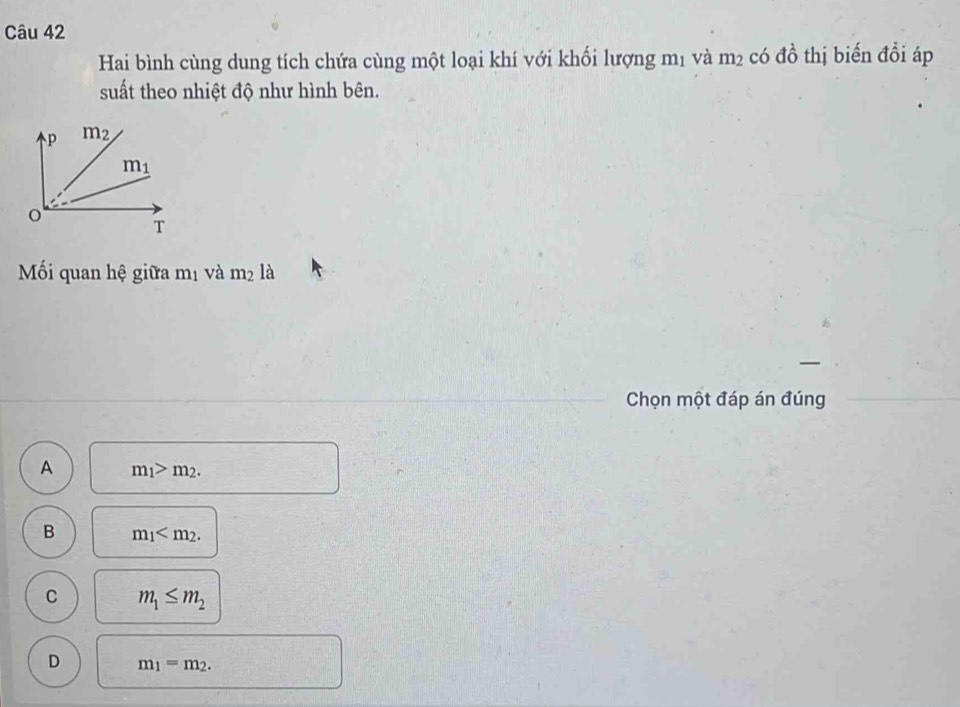 Hai bình cùng dung tích chứa cùng một loại khí với khối lượng mị và m² có đồ thị biến đổi áp
suất theo nhiệt độ như hình bên.
Mối quan hệ giữa mị và m_2 la
Chọn một đáp án đúng
A m_1>m_2.
B m_1
C m_1≤ m_2
D m_1=m_2.