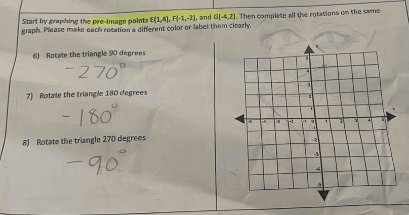 Start by graphing the pre-image points E(1,4), F(-1,-2) , and G(-4,2). Then complete all the rotations on the same 
graph. Please make each rotation a different color or label them clearly. 
6) Rotate the triangle 90 degrees
7) Rotate the triangle 180 degrees
8) Rotate the triangle 270 degrees