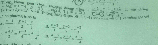 D. A :  x/-2 = (y-1)/-1 = (z+3)/3 ·
Trong không gian Oxyz, cho hai đường thắng 1: frac x-3=frac y-3=frac z+2 và mặt phẳng
(P): x+2y+3z-5=0. Đường thắng đi qua A(-3,3,-2) song song với (P) và vuông gốc với
d có phương trình là
A.  (x-1)/3 = (y+1)/2 = z/1  B.  (x+3)/1 = (y-3)/2 = (z+2)/3 
C.  (x+3)/2 = (y-3)/5 = (z+2)/-4  D.  (x-3)/2 = (y+3)/5 = (z-2)/-4 
khôn