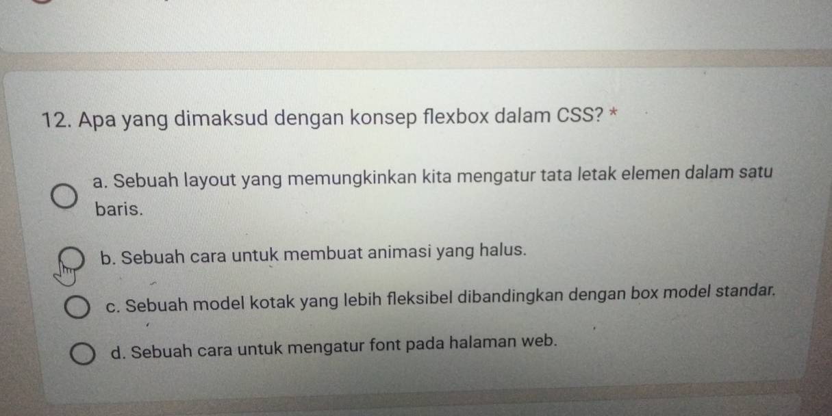 Apa yang dimaksud dengan konsep flexbox dalam CSS? *
a. Sebuah layout yang memungkinkan kita mengatur tata letak elemen dalam satu
baris.
b. Sebuah cara untuk membuat animasi yang halus.
c. Sebuah model kotak yang lebih fleksibel dibandingkan dengan box model standar.
d. Sebuah cara untuk mengatur font pada halaman web.