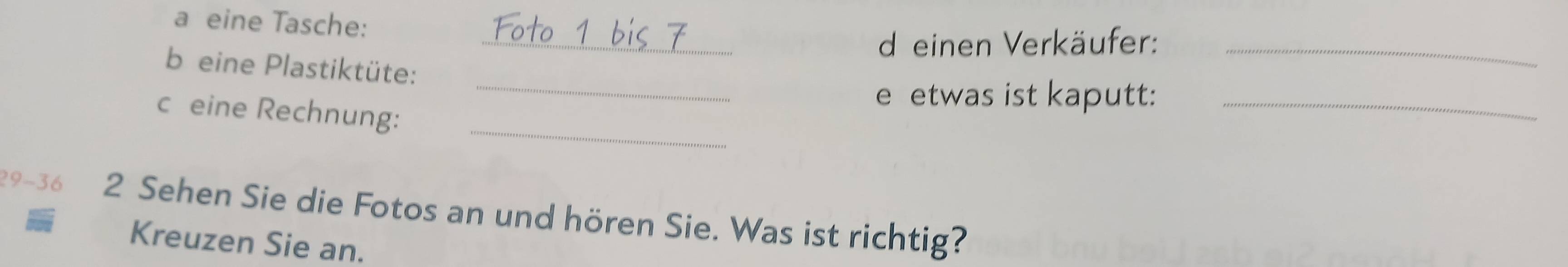 a eine Tasche: 
_d einen Verkäufer:_ 
b eine Plastiktüte: 
_e etwas ist kaputt:_ 
_ 
c eine Rechnung: 
29- 36 2 Sehen Sie die Fotos an und hören Sie. Was ist richtig? 
Kreuzen Sie an.