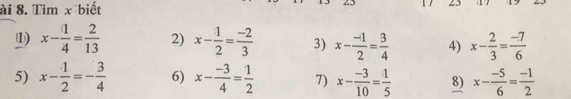 ài 8. Tìm x biết 
23
x- 1/4 = 2/13 
2) x- 1/2 = (-2)/3 
3) x- (-1)/2 = 3/4  x- 2/3 = (-7)/6 
4) 
6) 
5) x- 1/2 =- 3/4  x- (-3)/4 = 1/2  x- (-3)/10 = 1/5  x- (-5)/6 = (-1)/2 
7) 
8)