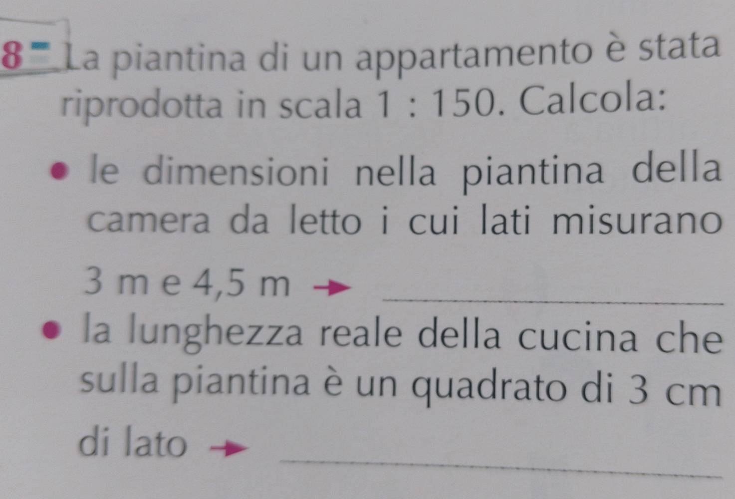 8^= La piantina di un appartamento è stata 
riprodotta in scala 1:150. Calcola: 
le dimensioni nella piantina della 
camera da letto i cui lati misurano
3 m e 4,5 m _ 
la lunghezza reale della cucina che 
sulla piantina è un quadrato di 3 cm
_ 
di lato