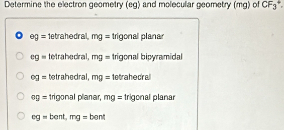 Determine the electron geometry (eg) and molecular geometry (mg) of CF_3^+.
o eg= tetrahedral, mg= trigonal planar
eg= tetrahedral, mg= trigonal bipyramidal
eg= tetrahedral, mg= tetrahedral
eg= trigonal planar, mg= trigonal planar
eg=bent, mg=bent