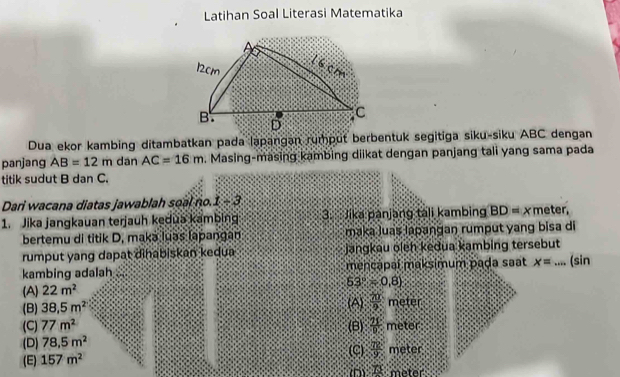 Latihan Soal Literasi Matematika
Dua ekor kambing ditambatkan pada lapangan rumput berbentuk segitiga siku-siku ABC dengan
panjang AB=12m dan AC=16m. Masing-masing kambing diikat dengan panjang tali yang sama pada
titik sudut B dan C.
Dari wacana diatas jawablah soal no. 1/ 2
1. Jika jangkauan terjauh kedua kambing 3. Jika panjang tali kambing BD= x meter,
bertemu di titik D. makə luəs lapangan maka Juas lapangan rumput yang bisa di
rumput yang dapat dinabiskan kedua jangkau oleh kedua kambing tersebut
kambing adalah mencapal maksimum pada saat x= kk+ks _ (sin
53°=0.8)
(A) 22m^2
(B) 38.5m^2 (A)  71/9  metér
(C) 77m^2 (B)  25/D  meter
(D) 78.5m^2 (C)
(E) 157m^2  72/9  meter
n 78: meter