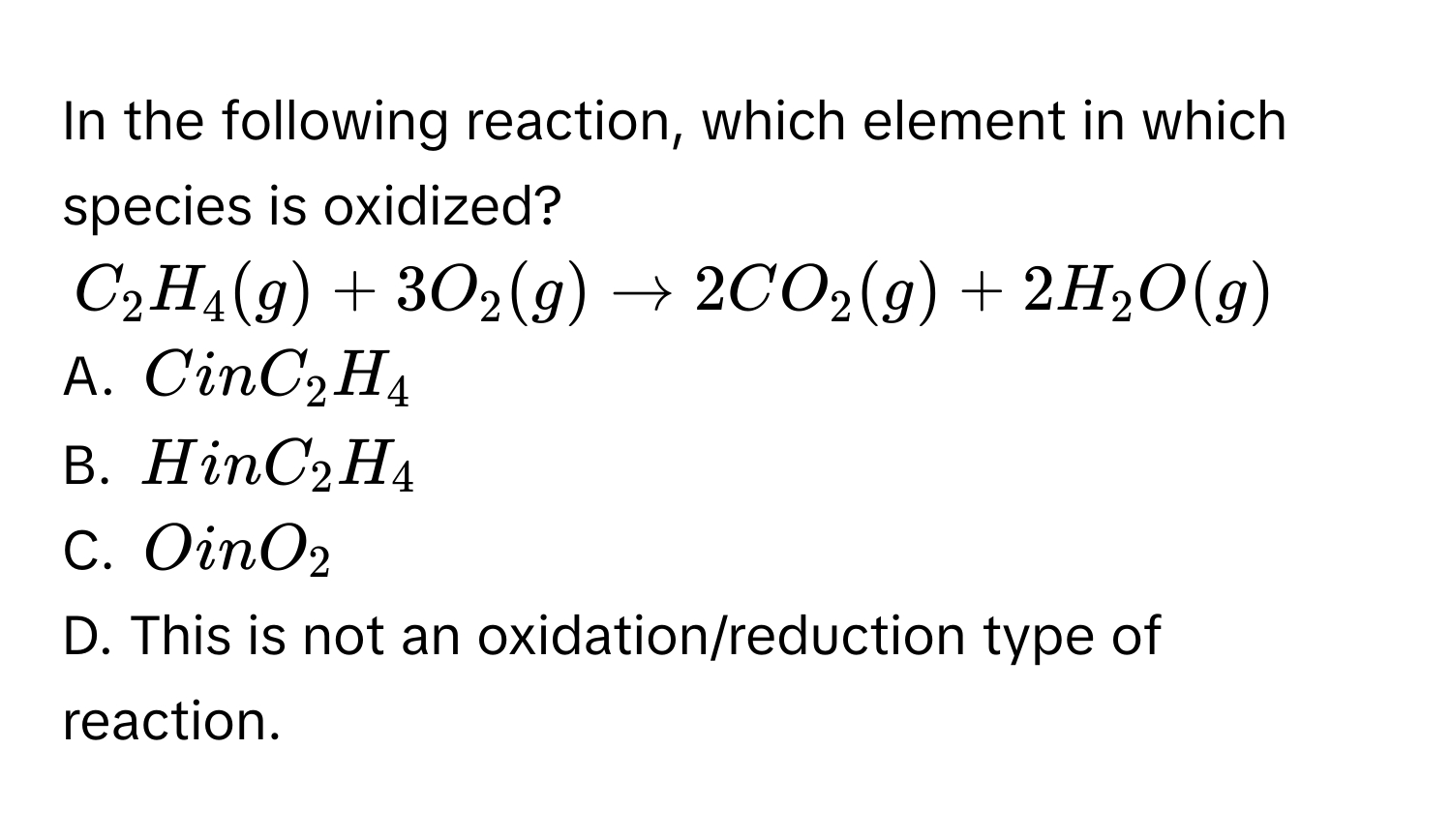 In the following reaction, which element in which species is oxidized?
$C_2H_4(g)+3O_2(g)to 2CO_2(g)+2H_2O(g)$
A. $CinC_2H_4$
B. $H inC_2H_4$
C. $O in O_2$
D. This is not an oxidation/reduction type of reaction.