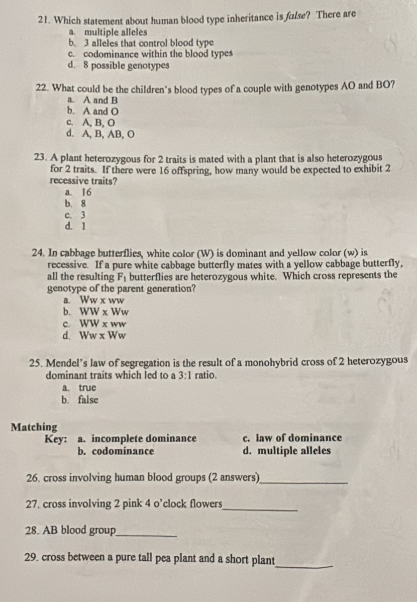 Which statement about human blood type inheritance is fulse? There are
a. multiple alleles
b. 3 alleles that control blood type
c. codominance within the blood types
d. 8 possible genotypes
22. What could be the children's blood types of a couple with genotypes AO and BO?
a. A and B
b. A and O
c. A, B, O
d. A, B, AB, O
23. A plant heterozygous for 2 traits is mated with a plant that is also heterozygous
for 2 traits. If there were 16 offspring, how many would be expected to exhibit 2
recessive traits?
a 16
b. 8
c. 3
d. 1
24. In cabbage butterflies, white color (W) is dominant and yellow color (w) is
recessive. If a pure white cabbage butterfly mates with a yellow cabbage butterfly,
all the resulting F_1 butterflies are heterozygous white. Which cross represents the
genotype of the parent generation?
a. WW* ww WW
b. WW* Ww
c. WW* ww
d. Ww* Ww
25. Mendel’s law of segregation is the result of a monohybrid cross of 2 heterozygous
dominant traits which led to a 3:1 ratio.
a. true
b. false
Matching
Key: a. incomplete dominance c. law of dominance
b. codominance d. multiple alleles
26. cross involving human blood groups (2 answers)_
27. cross involving 2 pink 4 o’clock flowers
_
28. AB blood group_
_
29. cross between a pure tall pea plant and a short plant