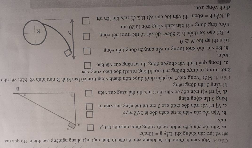 Một viên bi được thả lăn không vận tốc đầu từ đinh một mặt phẳng nghiêng cao 40cm. Bỏ qua ma
sát và lực cản không khí. Lấy g=10m/s^2
a. Vận tốc của viên bi khi nó đi xuống được nửa dốc là 0,2
m/s
b. Vận tốc của viên bi tại chân dốc là 2sqrt(2)m/s
c. Vị trí vật trên dốc ở độ cao 3 cm thì thế năng của viên bi
bằng 3 lần động năng
d. Vị trí vật trên dốc có vận tốc 2 m/s thì thế năng của viên
bi bằng 3 lần động năng
Câu 4: Một "vòng xiếc" có phần dưới được uốn thành vòng tròn có bán kính R như hình vẽ. Một vật nhỏ
khối lượng m được buông ra trượt không ma sát dọc theo vòng xiếc.
a. Trong quá trình vật chuyền động thì cơ năng của vật bảo
toàn.
b. Để vật nhỏ khối lượng m vẫn chuyến động trên vòng
tròn thì áp lực N≥ 0
c. Độ cao tối thiểu h≥ 60cm để vật có thể trượt hết vòng
h
R
tròn, ứng dụng với bán kính vòng tròn là 20 cm
d. Nếu h=60cm thì vận tốc của vật là 2sqrt(2)m/s khi lên tới
đỉnh vòng tròn.