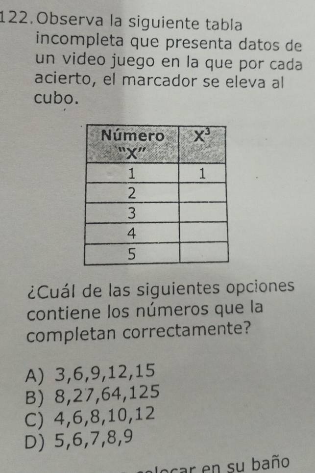 Observa la siguiente tabla
incompleta que presenta datos de
un video juego en la que por cada
acierto, el marcador se eleva al
cubo.
¿Cuál de las siguientes opciones
contiene los números que la
completan correctamente?
A) 3,6,9,12,15
B) 8,27,64,125
C) 4,6,8,10,12
D) 5,6,7,8,9
locar en su baño