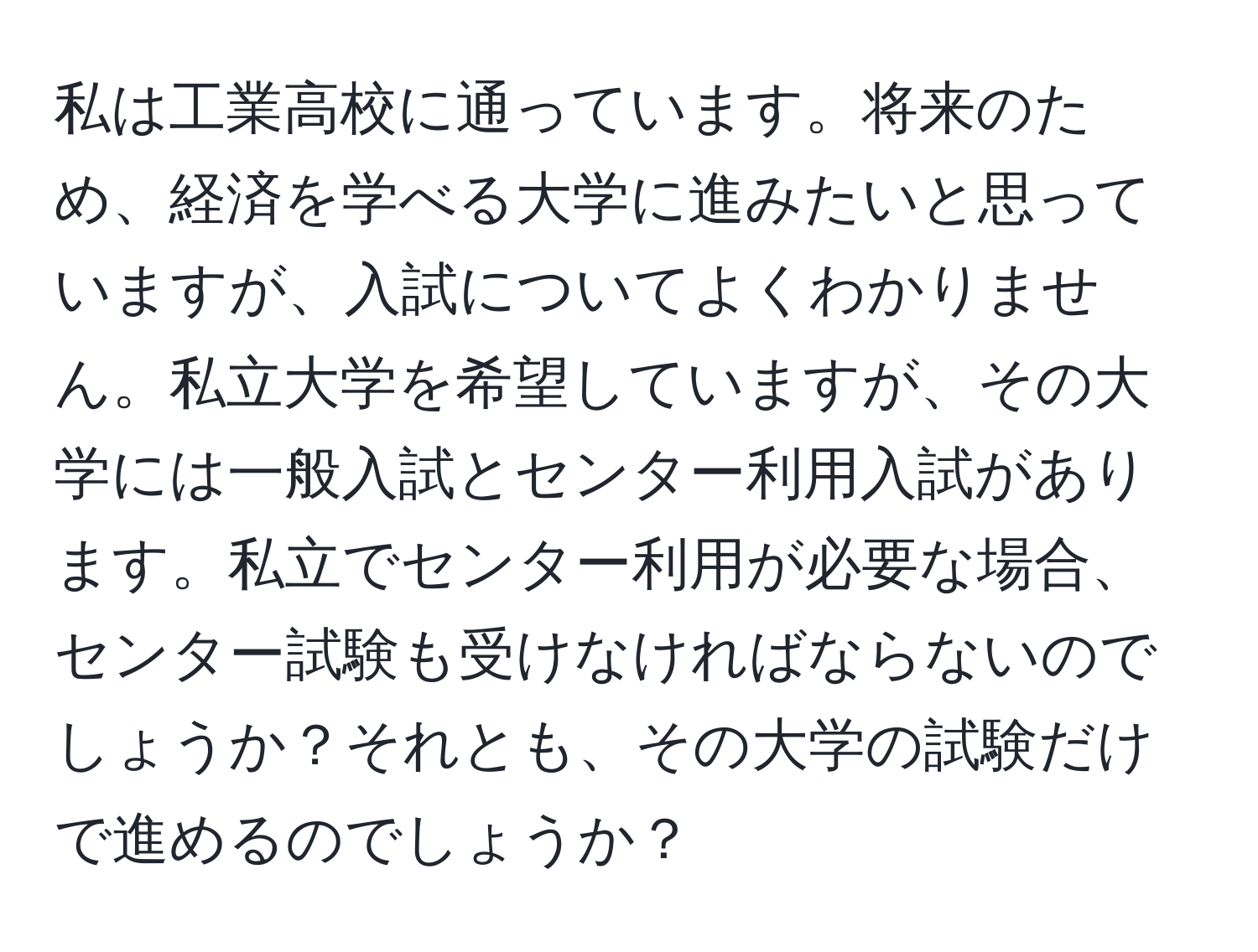 私は工業高校に通っています。将来のため、経済を学べる大学に進みたいと思っていますが、入試についてよくわかりません。私立大学を希望していますが、その大学には一般入試とセンター利用入試があります。私立でセンター利用が必要な場合、センター試験も受けなければならないのでしょうか？それとも、その大学の試験だけで進めるのでしょうか？