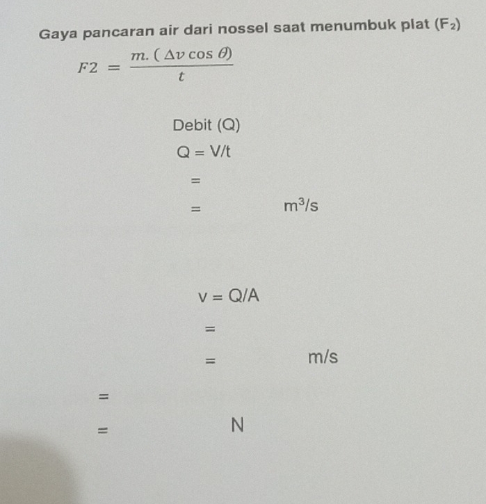 Gaya pancaran air dari nossel saat menumbuk plat (F_2)
F2= (m.(△ vcos θ ))/t 
Debit (Q)
Q=V/t
= 
=
m^3/s
v=Q/A
= 
=
m/s
= 
= 
N