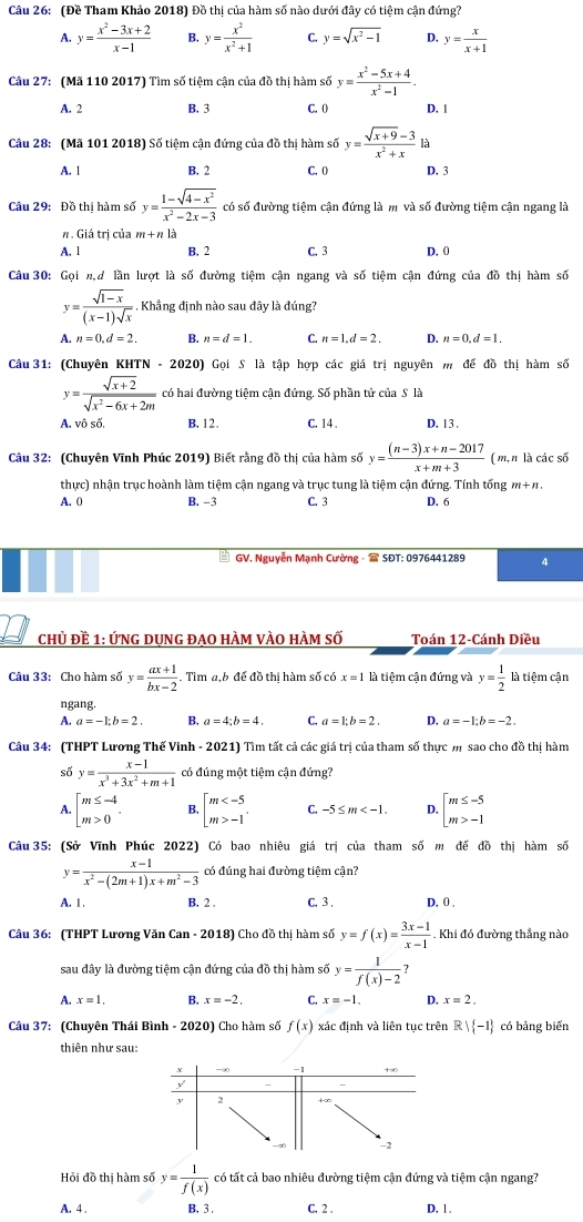 (Đề Tham Khảo 2018) Đồ thị của hàm số nào dưới đây có tiệm cận đứng?
A. y= (x^2-3x+2)/x-1  B. y= x^2/x^2+1  C. y=sqrt(x^2-1) D. y= x/x+1 
Câu 27: (Mã 110 2017) Tìm số tiệm cận của đồ thị hàm số y= (x^2-5x+4)/x^2-1 .
A. 2 B. 3 C. () D,1
Câu 28: (Mã 101 2018) Số tiệm cận đứng của đồ thị hàm số y= (sqrt(x+9)-3)/x^2+x  là
A. 1 B. 2 C. 0 D. 3
Câu 29: Đồ thị hàm số y= (1-sqrt(4-x^2))/x^2-2x-3  có số đường tiệm cận đứng là m và số đường tiệm cận ngang là
n. Giá trị của m+n là
A. 1 B. 2 C. 3 D. 0
Câu 30: Gọi n,ư lần lượt là số đường tiệm cận ngang và số tiệm cận đứng của đồ thị hàm số
y= (sqrt(1-x))/(x-1)sqrt(x) . Khẳng định nào sau đây là đúng?
A n=0,d=2. n=d=1. C. n=1,d=2. D. n=0,d=1.
Câu 31: (Chuvên KHT V-2020) Gọi S là tập hợp các giá trị nguyên m để đồ thị hàm số
y= (sqrt(x+2))/sqrt(x^2-6x+2m)  có hai đường tiệm cận đứng. Số phần tứ của S là
A  v  S B.12. C. 14. D. 13 .
Câu 32: (Chuyên Vĩnh Phúc 2019) Biết rằng đồ thị của hàm số y= ((n-3)x+n-2017)/x+m+3  ( m,n là các số
thực) nhận trục hoành làm tiệm cận ngang và trục tung là tiệm cận đứng. Tính tổng m+n
A. 0 B. -3 C. 3 D. 6
* GV. Nguyễn Mạnh Cường -  SĐT: 0976441289 4
chủ đề 1: ỨNG dUng đaO hÀm vÀO hÀm số Toán 12-Cánh Diều
Câu 33: Cho hàm số y= (ax+1)/bx-2 . Tìm a,b để đồ thị hàm số có x=1 là tiệm cận đứng và y= 1/2  là tiệm cận
ngang.
A. a=-1;b=2. B. a=4;b=4 C. a=1;b=2. D. a=-1;b=-2.
Câu 34: (THPT Lương Thế Vinh - 2021) Tìm tất cả các giá trị của tham số thực m sao cho đồ thị hàm
số y= (x-1)/x^3+3x^2+m+1  có đúng một tiệm cận đứng?
beginarrayl m≤ -4 m>0endarray. . beginarrayl m -1endarray. C. -5≤ m D. beginarrayl m≤ -5 m>-1endarray.
Câu 35: (Sở Vĩnh Phúc 2022) Có bao nhiêu giá trị của tham số m đế đồ thị hàm số
y= (x-1)/x^2-(2m+1)x+m^2-3  có đúng hai đường tiệm cận?
A. 1 . B. 2 . C. 3 . D. 0 .
Câu 36: (THPT Lương Văn Can - 2018) Cho đồ thị hàm số y=f(x)= (3x-1)/x-1 . Khi đó đường thẳng nào
sau đây là đường tiệm cận đứng của đồ thị hàm số y= 1/f(x)-2 
A. x=1. B. x=-2, C. x=-1. D. x=2,
Câu 37: (Chuyên Thái Bình - 2020) Cho hàm số f(x) xác định và liên tục trên R  -1 có bảng biến
thiên như sau:
Hỏi đồ thị hàm số y= 1/f(x)  có tất cả bao nhiêu đường tiệm cận đứng và tiệm cận ngang?
A. 4 . B. 3 . C. 2 . D. 1.