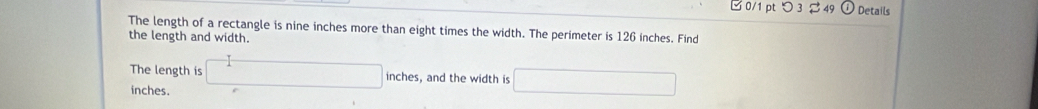 □ 0/1 pt つ 3 $ 49 ω Details 
The length of a rectangle is nine inches more than eight times the width. The perimeter is 126 inches. Find 
the length and width. 
The length is □ inches, and the width is □
inches.