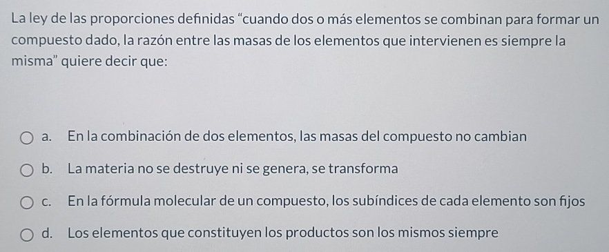 La ley de las proporciones definidas “cuando dos o más elementos se combinan para formar un
compuesto dado, la razón entre las masas de los elementos que intervienen es siempre la
misma'' quiere decir que:
a. En la combinación de dos elementos, las masas del compuesto no cambian
b. La materia no se destruye ni se genera, se transforma
c. En la fórmula molecular de un compuesto, los subíndices de cada elemento son fijos
d. Los elementos que constituyen los productos son los mismos siempre