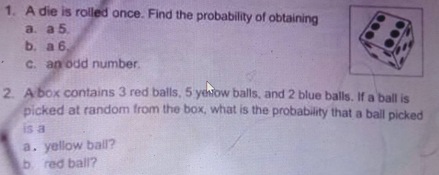 A die is rolled once. Find the probability of obtaining 
a. a 5. 
b. a 6, 
c. an odd number. 
2. A box contains 3 red balls, 5 yerow balls, and 2 blue balls. If a ball is 
picked at randor from the box, what is the probability that a ball picked 
is a 
a . yellow ball? 
b. red ball?