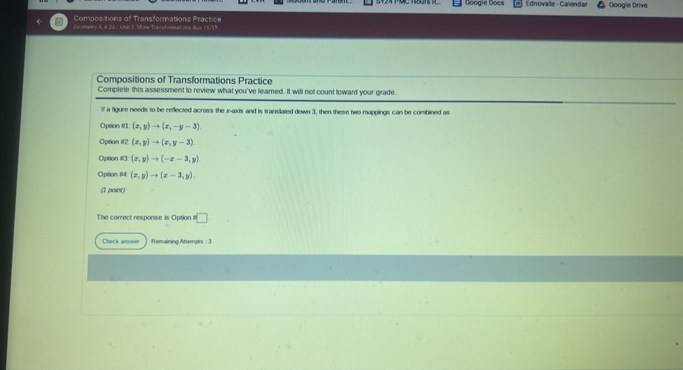 Google Docs Ednovate - Calendar Google Drive 
Compositions of Transformations Practice 
Geometry A. 6.24 / Unit 3: More Transformations due 11/15 
Compositions of Transformations Practice 
Complete this assessment to review what you've learned. It will not count toward your grade. 
If a figure needs to be reflected across the x-axis and is translated down 3, then these two mappings can be combined as 
Option #1: (x,y)to (x,-y-3)
Option (x,y)to (x,y-3). 
Option #3: (x,y)to (-x-3,y)
Option #4: (x,y)to (x-3,y)
(1 point) 
The correct response is Option □ 
Check answer Remaining Attempts :