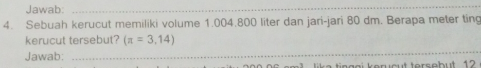 Jawab:_ 
_ 
4. Sebuah kerucut memiliki volume 1.004.800 liter dan jari-jari 80 dm. Berapa meter ting 
kerucut tersebut? (π =3,14)
Jawab:_ 
_ 
ike tin ggi kerucut tersebut 12