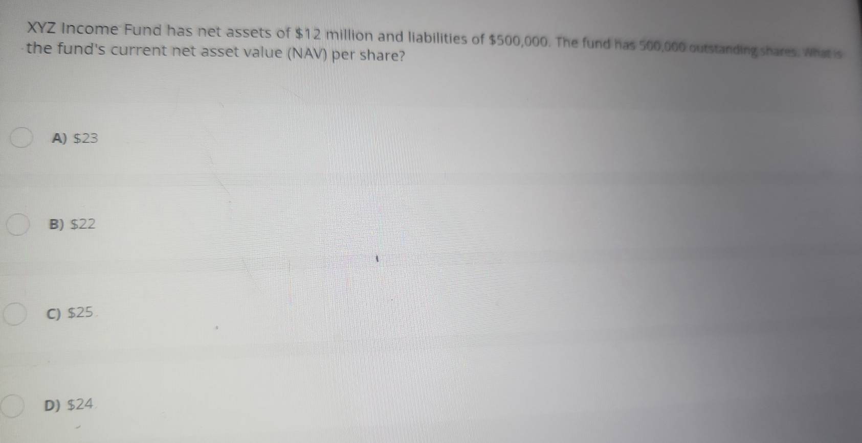 XYZ Income Fund has net assets of $12 million and liabilities of $500,000. The fund has 500,000 outstanding shares. What is
the fund's current net asset value (NAV) per share?
A) $23
B) $22
C) $25.
D) $24