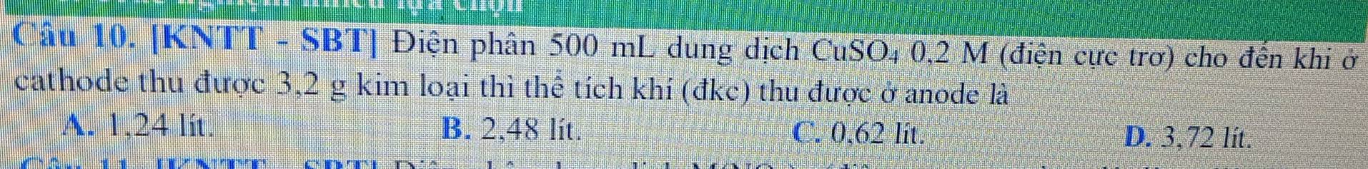 [KNTT - SBT] Điện phân 500 mL dung dịch CuSO₄ 0,2 M (điện cực trơ) cho đến khi ở
cathode thu được 3,2 g kim loại thì thể tích khí (đkc) thu được ở anode là
A. 1,24 lit. B. 2,48 lit. C. 0,62 lit. D. 3,72 lít.