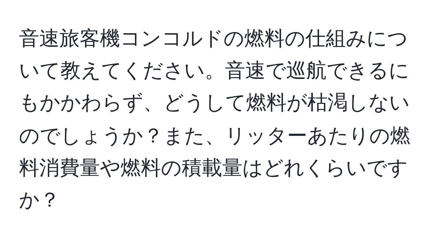 音速旅客機コンコルドの燃料の仕組みについて教えてください。音速で巡航できるにもかかわらず、どうして燃料が枯渇しないのでしょうか？また、リッターあたりの燃料消費量や燃料の積載量はどれくらいですか？