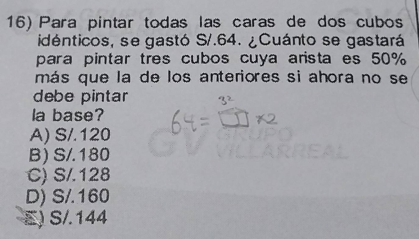 Para pintar todas las caras de dos cubo
idénticos, se gastó S/.64. ¿Cuánto se gastará
para pintar tres cubos cuya arista es 50%
más que la de los anteriores si ahora no se
debe pintar 
la base?
A) S/.120
B) S/.180
C) S/.128
D) S/.160
E) S/.144