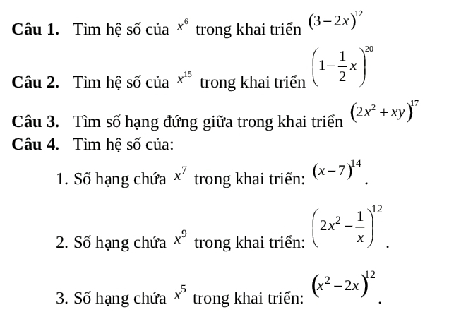 Tìm hệ số của x^6 trong khai triển (3-2x)^12
Câu 2. Tìm hệ số của x^(15) trong khai triển (1- 1/2 x)^20
Câu 3. Tìm số hạng đứng giữa trong khai triển (2x^2+xy)^17
Câu 4. Tìm hệ số của: 
1. Số hạng chứa x^7 trong khai triển: (x-7)^14. 
2. Số hạng chứa x^9 trong khai triển: (2x^2- 1/x )^12. 
3. Số hạng chứa x^5 trong khai triển: (x^2-2x)^12