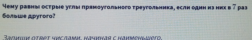 чему равнь острые угль πрямоугольного треугольника, если один из них в 7 раз 
больше дpyгoro? 
Заπиιй ответ числами. начиная с наименьшего.