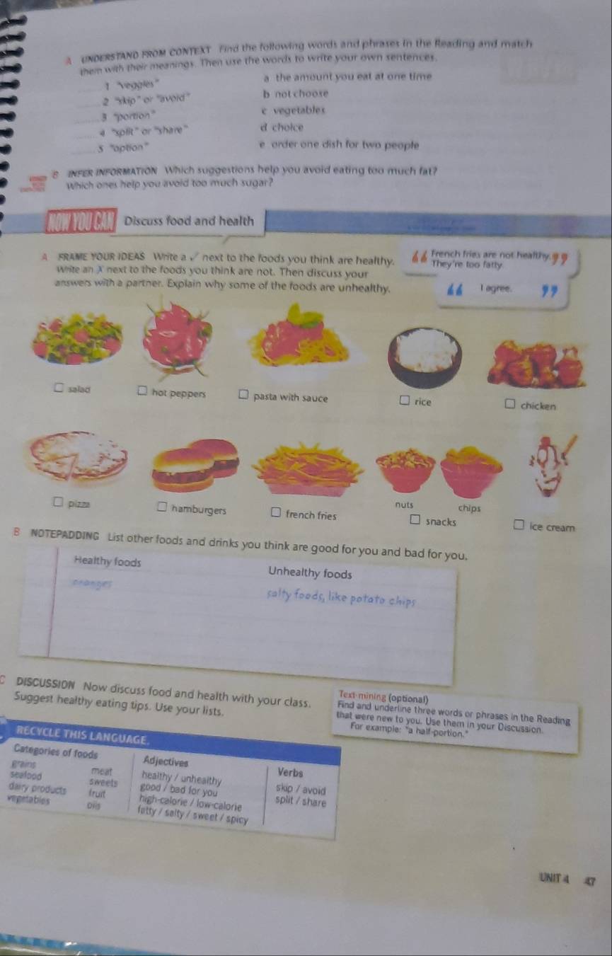 A UNDERSTAND FROM CONTEXT Find the following words and phrases in the Reading and match
them with their meanings. Then use the words to write your own sentences.
_1 ''veggles''
a the amount you eat at one time 
_2 ''skip” or ''avoid' b not choose
3 “portion” c vegetables
4 ''spfit' or ''share d choice
_5 ''aption''
e order one dish for two people
E INFER INFORMATION Which suggestions help you avoid eating too much fat?
which ones help you avoid too much sugar?
NOW YOU CAI Discuss food and health
French fries are not healthy 9 9
A FRAME YOUR IDEAS Write a √ next to the foods you think are healthy. They're too fatty
write an X next to the foods you think are not. Then discuss your
answers with a parther. Explain why some of the foods are unhealthy. t á I agree. ,,
□ salad ⊥ hot peppers pasta with sauce □ rice □ chicken
:
nuts chips
□ pizza □ hamburgers □ french fries snacks ice crearn
B NDTEPADDING List other foods and drinks you think are good for you and bad for you.
Healthy foods Unhealthy foods
cranges salty foods, like potato chips
Text-mining (optional)
DISCUSSION Now discuss food and health with your class. Find and urline three words or phrases in the Reading
Suggest healthy eating tips. to you. Use them in your Discussion
e: "a half-portion."
UNIT 4 43