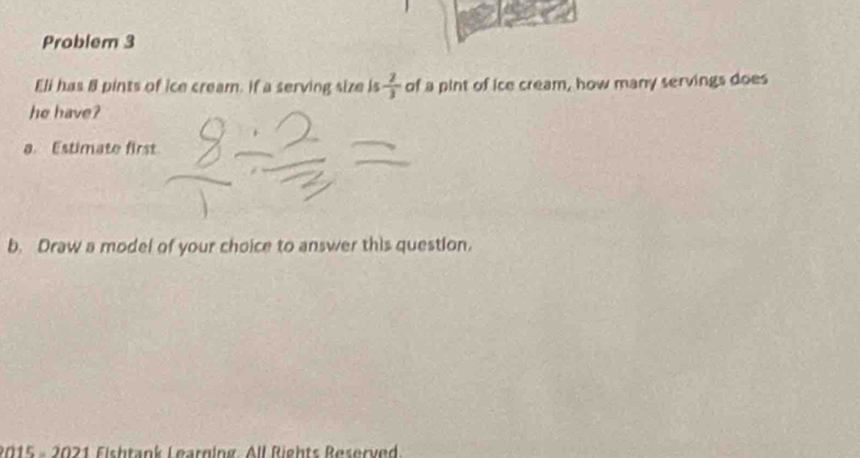 Problem 3 
Eli has 8 pints of ice cream. if a serving size is  2/3  of a pint of ice cream, how many servings does 
he have? 
a. Estimate first 
b. Draw a model of your choice to answer this question. 
2015 - 2021 Fishtank Learging. All Rights Reserved