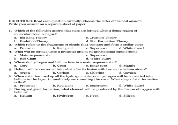 DIRECTIONS: Read each question carefully. Choose the letter of the best answer.
Write your answer on a separate sheet of paper.
1. Which of the following asserts that stars are formed when a dense region of
molecular cloud collapse?
a. Big Bang Theory c. Creation Theory
b. Evolution Theory d. Star Formation Theory
2. Which refers to the fragments of clouds that contract and form a stellar core?
a. Protostar b. Red giant c. Supernova d. White dwarf
3. What will be formed when a protostar attains its gravitational equilibrium?
a. Main sequence star c. Supernova
b. Red Giant d. White dwarf
4. Where do hydrogen and helium fuse in a main sequence star?
a. Core b. Crust c. Inner core d. Mantle
5. Helium will be converted into what after its fusion with two more helium atoms?
a. Argon b. Carbon c. Chlorine d. Oxygen
6. When a star has used up all the hydrogen in its core, hydrogen will be converted into
helium in the layer immediately surrounding the core. What stage of star formation
is this?
a. Protostar b. Red giant c. Supernova d. White dwarf
7. During red giant formation, what element will be produced by the fusion of oxygen with
helium?
a. Helium b. Hydrogen c. Neon d. Silicon