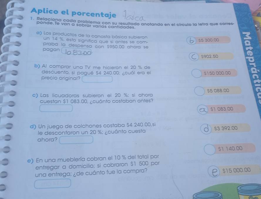 Aplico el porcentaje
1. Relaciona cada problema con su resultado anotando en el círculo la letra que corres-
ponde.Te van a sobrar varias cantidades.
a) Los productos de la canasta básica subieron
un 14 %, esto significa que si antes se com- a
$5 300.00
praba la despensa con $950.00 ahora se
pagan
S902.50
b) Al comprar una TV me hicieron el 20 % de
descuento, si pagué $4 240.00; ¿cuál era el $150 000.00
precio original?
$5 088.00
c) Las licuadoras subieron el 20 %; si ahora
cuestan $1 083.00, ¿cuánto costaban antes?
$1 083.00
d) Un juego de colchones costaba $4 240.00,si
le descontaron un 20 %; ¿cuánto cuesta $3 392.00
ahora?
$1 140.00
e) En una mueblería cobran el 10 % del total por
entregar a domicilio; si cobraron $1 500 por
una entrega; ¿de cuánto fue la compra?
P $15 000.00