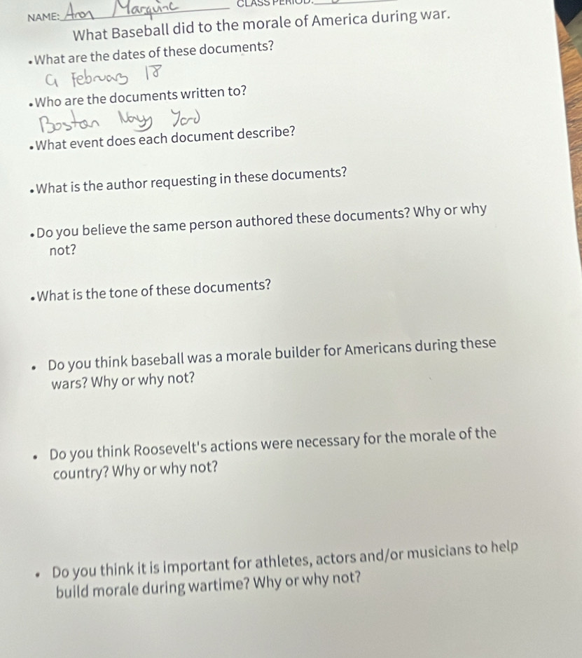 CLASS PERÍO_
NAME:
What Baseball did to the morale of America during war.
What are the dates of these documents?
Who are the documents written to?
What event does each document describe?
What is the author requesting in these documents?
Do you believe the same person authored these documents? Why or why
not?
What is the tone of these documents?
Do you think baseball was a morale builder for Americans during these
wars? Why or why not?
Do you think Roosevelt's actions were necessary for the morale of the
country? Why or why not?
Do you think it is important for athletes, actors and/or musicians to help
build morale during wartime? Why or why not?