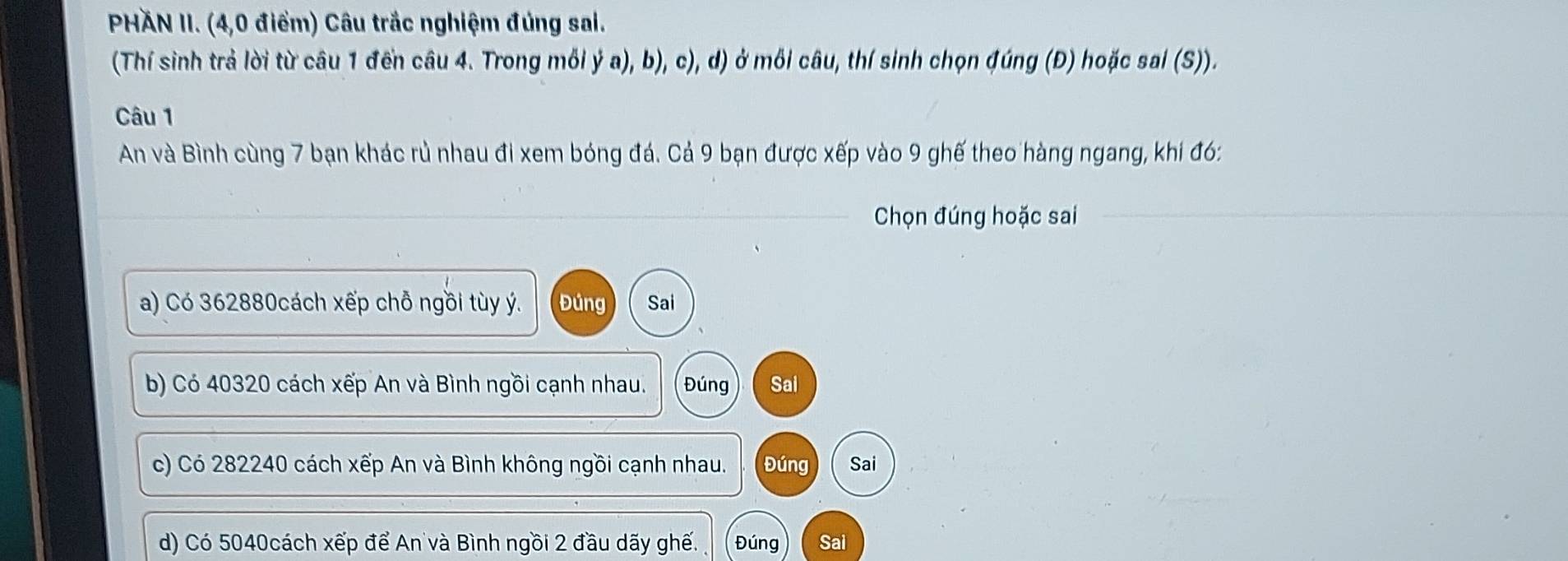 PHÄN II. (4,0 điểm) Câu trắc nghiệm đúng sai.
(Thí sinh trả lời từ câu 1 đền câu 4. Trong mỗi ý a), b), c), d) ở mỗi câu, thí sinh chọn đúng (Đ) hoặc sai (S)).
Câu 1
An và Bình cùng 7 bạn khác rủ nhau đi xem bóng đá. Cả 9 bạn được xếp vào 9 ghế theo hàng ngang, khi đó:
Chọn đúng hoặc sai
a) Có 362880cách xếp chỗ ngồi tùy ý. Đúng Sai
b) Có 40320 cách xếp An và Bình ngồi cạnh nhau. Đúng Sai
c) Có 282240 cách xếp An và Bình không ngồi cạnh nhau. Đúng Sai
d) Có 5040cách xếp để An và Bình ngồi 2 đầu dãy ghế. Đúng Sai