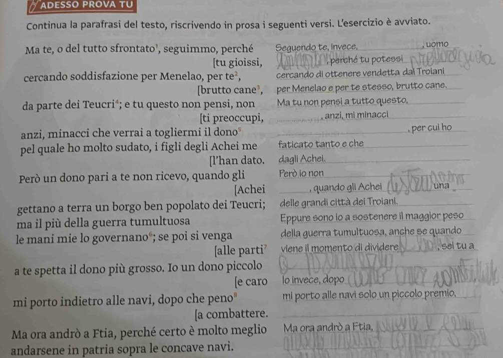 ADESSO PROVA TU 
Continua la parafrasi del testo, riscrivendo in prosa i seguenti versi. L'esercizio è avviato. 
Ma te, o del tutto sfrontato¹, seguimmo, perché Seguendo te, invece, 
, uomo 
[tu gioissi, , perché tu potessi 
cercando soddisfazione per Menelao, per te², cercando di ottenere vendetta dai Troiani 
[brutto cane³, per Menelao e per te stesso, brutto cane. 
da parte dei Teucri*; e tu questo non pensi, non Ma tu non pensi a tutto questo, 
[ti preoccupi, , anzi, mi minacci 
anzi, minacci che verrai a togliermi il dono° 
, per cui ho 
pel quale ho molto sudato, i figli degli Achei me faticato tanto e che 
[l’han dato. dagli Achei. 
Però un dono pari a te non ricevo, quando gli Perd io non 
[Achei , quando gli Achei 
gettano a terra un borgo ben popolato dei Teucri; delle grandi città dei Troiani. 
ma il più della guerra tumultuosa Eppure sono io a sostenere il maggior peso 
le mani mie lo governano°; se poi si venga della guerra tumultuosa, anche se quando 
[alle parti viene il momento di dividere sel tu a 
a te spetta il dono più grosso. Io un dono piccolo 
[e caro lo invece, dopo 
mi porto indietro alle navi, dopo che peno° mi porto alle navi solo un piccolo premio, 
[a combattere. 
Ma ora andrò a Ftia, perché certo è molto meglio Ma ora andrò a Ftia, 
andarsene in patria sopra le concave navi.