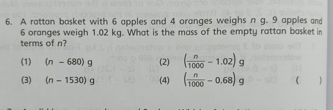 A rattan basket with 6 apples and 4 oranges weighs n g. 9 apples and
6 oranges weigh 1.02 kg. What is the mass of the empty rattan basket in
terms of n?
(1) (n-680)g (2) ( n/1000 -1.02)g
(3) (n-1530)g (4) ( n/1000 -0.68)g ( )