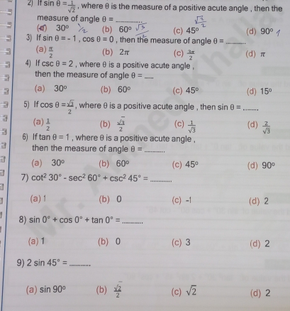 5 sin θ = 1/sqrt(2)  , where θ is the measure of a positive acute angle , then the
measure of angle θ = _
5 (4) 30° (b) 60° (c) 45° (d) 90°
3 3) If sin θ =-1, cos θ =0 , then the measure of angle θ = _
5 (a)  π /2  (b) 2π (c)  3π /2  (d) π
5 4) If csc θ =2 , where θ is a positive acute angle ,
5 then the measure of angle θ = _
3 (a) 30^o (b) 60° (c) 45° (d) 15°
3 5) If cos θ = sqrt(3)/2  , where θ is a positive acute angle , then sin θ = _
3 (a)  1/2  (b)  sqrt(3)/2  (c)  1/sqrt(3)  (d)  2/sqrt(3) 
3 6) If tan θ =1 , where θ is a positive acute angle ,
then the measure of angle θ = _
a (a) 30° (b) 60° (c) 45° (d) 90°
7) cot^230°-sec^260°+csc^245°=... _
(a) 1 (b) 0 (c) -1 (d) 2
8) sin 0°+cos 0°+tan 0°= _
(a) 1 (b) 0 (c) 3 (d) 2
9) 2sin 45°= _
(a) sin 90° (b)  sqrt(2)/2  (c) sqrt(2) (d) 2